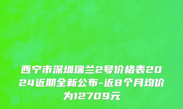 西宁市深圳瑞兰2号价格表2024近期全新公布-近8个月均价为12709元