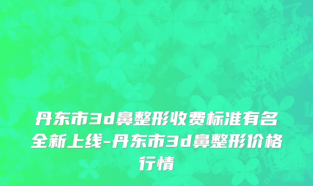 丹东市3d鼻整形收费标准有名全新上线-丹东市3d鼻整形价格行情
