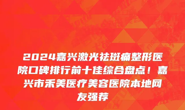 2024嘉兴激光祛斑痛整形医院口碑排行前十佳综合盘点!嘉兴市禾美医疗美容医院本地网友强荐