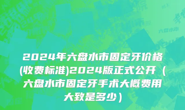 2024年六盘水市固定牙价格(收费标准)2024版正式公开（六盘水市固定牙手术大概费用大致是多少）