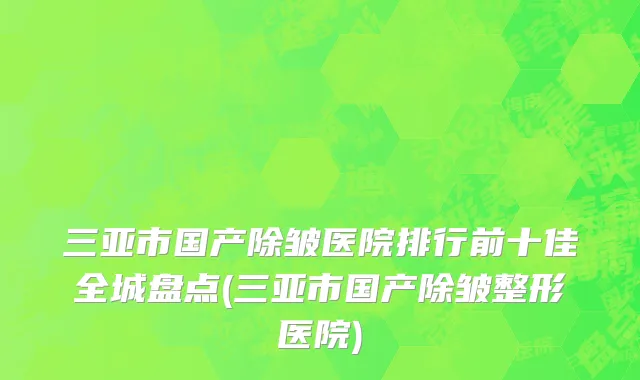 三亚市国产除皱医院排行前十佳全城盘点(三亚市国产除皱整形医院)