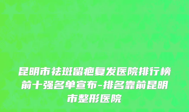 昆明市祛斑留疤复发医院排行榜前十强名单宣布-排名靠前昆明市整形医院