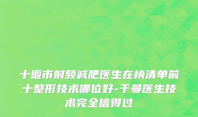 十堰市射频减肥医生在榜清单前十整形技术哪位好-于曼医生技术完全信得过