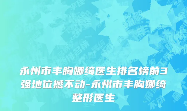 永州市丰胸娜绮医生排名榜前3强地位撼不动-永州市丰胸娜绮整形医生