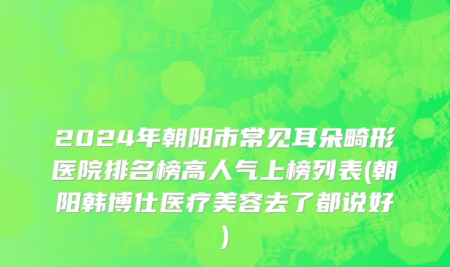 2024年朝阳市常见耳朵畸形医院排名榜高人气上榜列表(朝阳韩博仕医疗美容去了都说好)