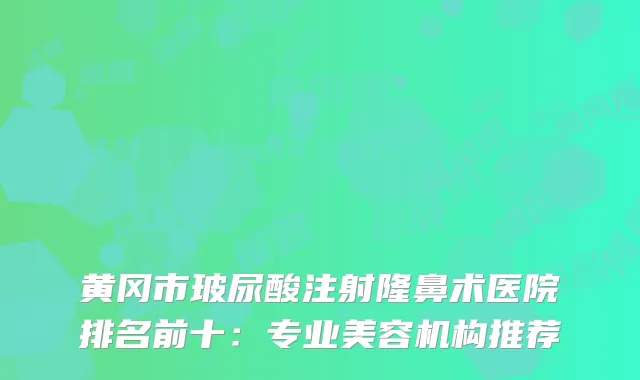 黄冈市玻尿酸注射隆鼻术医院排名前十：专业美容机构推荐