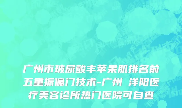 广州市玻尿酸丰苹果肌排名前五重振偏门技术-广州渼洋阳医疗美容诊所热门医院可自查