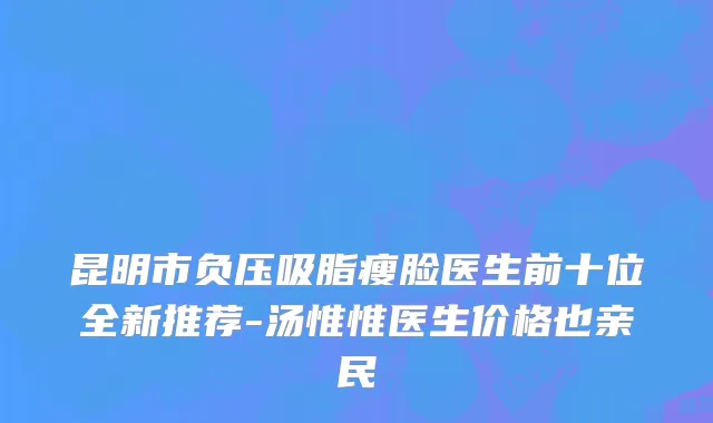 昆明市负压吸脂瘦脸医生前十位全新推荐-汤惟惟医生价格也亲民
