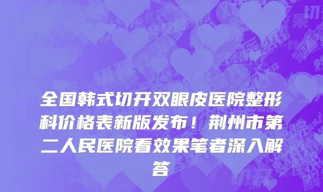 全国韩式切开双眼皮医院整形科价格表新版发布!荆州市第二人民医院看效果笔者深入解答