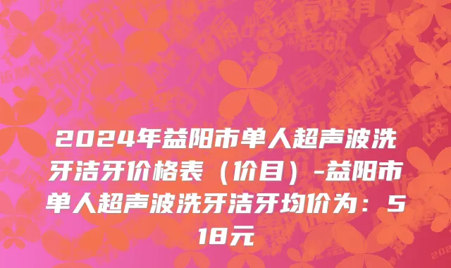 2024年益阳市单人超声波洗牙洁牙价格表（价目）-益阳市单人超声波洗牙洁牙均价为：518元