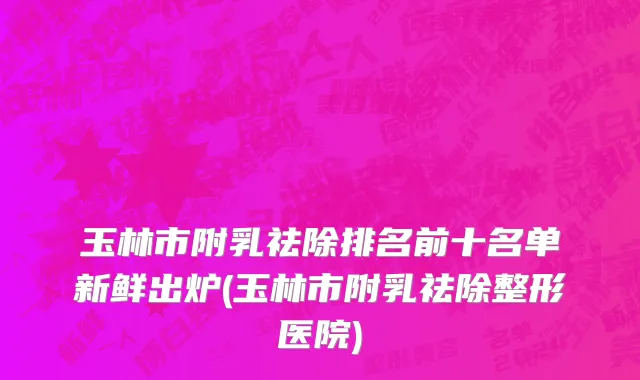 玉林市附乳祛除排名前十名单新鲜出炉(玉林市附乳祛除整形医院)