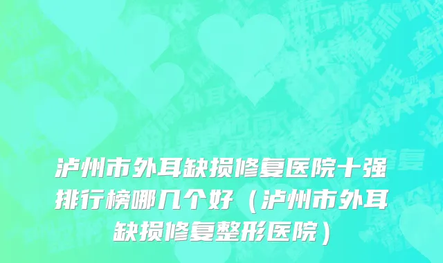 泸州市外耳缺损修复医院十强排行榜哪几个好（泸州市外耳缺损修复整形医院）