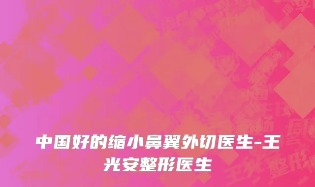 中国好的缩小鼻翼外切医生-王光安整形医生