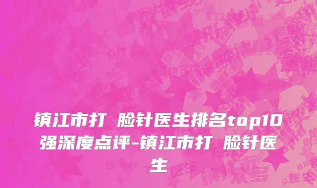 镇江市打廋脸针医生排名top10强深度点评-镇江市打廋脸针医生