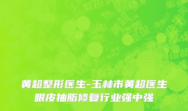黄超整形医生-玉林市黄超医生眼皮抽脂修复行业强中强