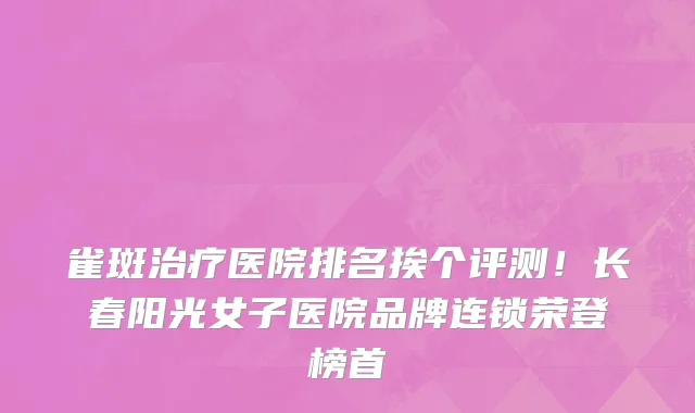 雀斑治疗医院排名挨个评测!长春阳光女子医院品牌连锁荣登榜首