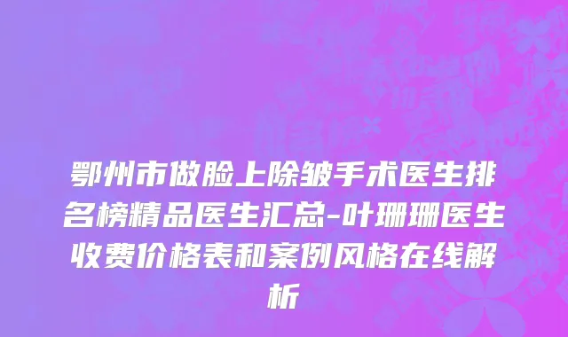 鄂州市做脸上除皱手术医生排名榜精品医生汇总-叶珊珊医生收费价格表和案例风格在线解析