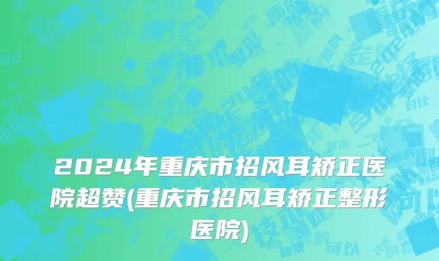 2024年重庆市招风耳矫正医院超赞(重庆市招风耳矫正整形医院)