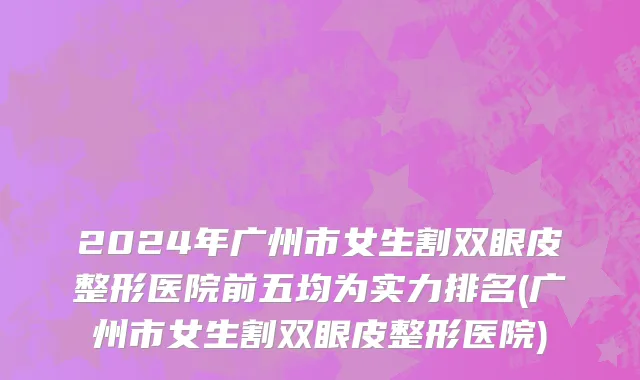 2024年广州市女生割双眼皮整形医院前五均为实力排名(广州市女生割双眼皮整形医院)