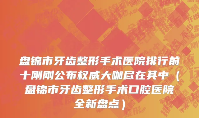 盘锦市牙齿整形手术医院排行前十刚刚公布权威大咖尽在其中（盘锦市牙齿整形手术口腔医院全新盘点）