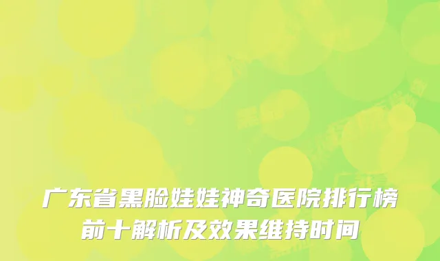 广东省黑脸娃娃神奇医院排行榜前十解析及效果维持时间