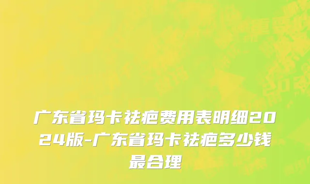 广东省玛卡祛疤费用表明细2024版-广东省玛卡祛疤多少钱最合理