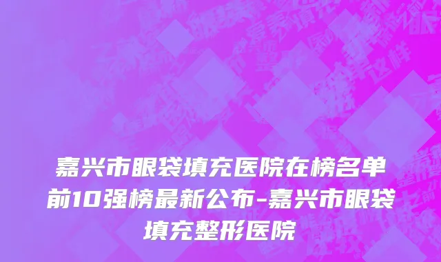 嘉兴市眼袋填充医院在榜名单前10强榜最新公布-嘉兴市眼袋填充整形医院