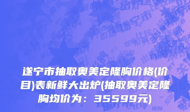 遂宁市抽取奥美定隆胸价格(价目)表新鲜大出炉(抽取奥美定隆胸均价为：35599元)