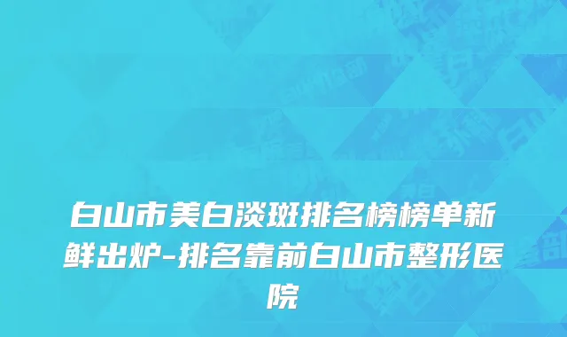 白山市美白淡斑排名榜榜单新鲜出炉-排名靠前白山市整形医院