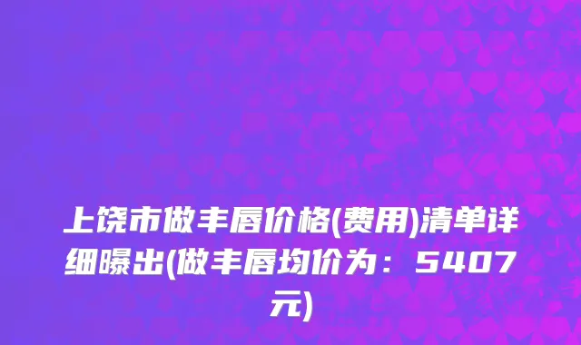 上饶市做丰唇价格(费用)清单详细曝出(做丰唇均价为：5407元)
