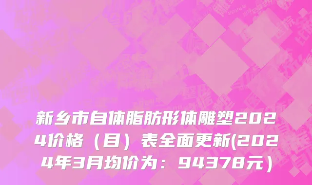 新乡市自体脂肪形体雕塑2024价格（目）表全面更新(2024年3月均价为：94378元）