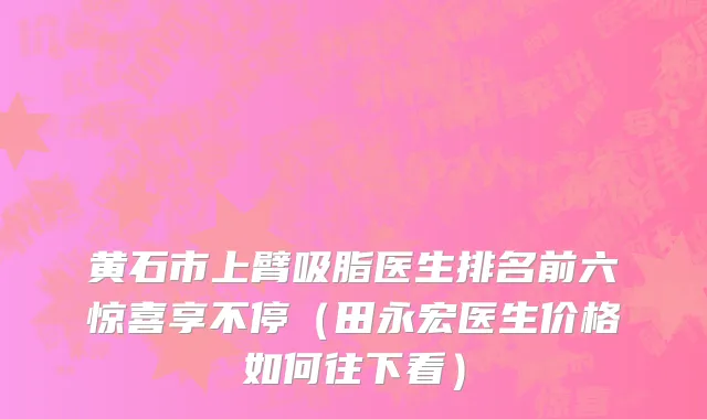 黄石市上臂吸脂医生排名前六惊喜享不停（田永宏医生价格如何往下看）