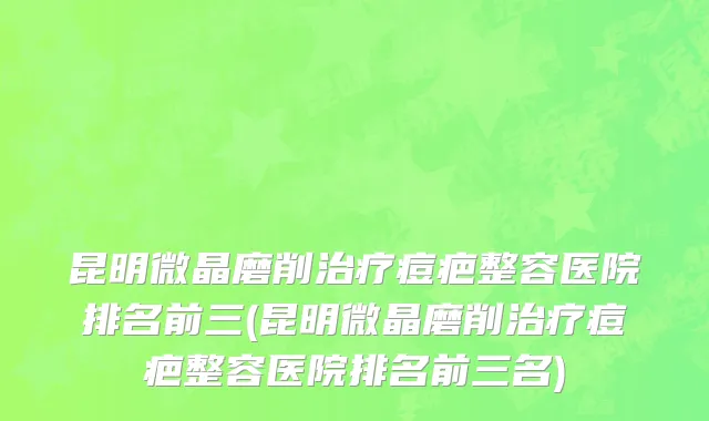 昆明微晶磨削治疗痘疤整容医院排名前三(昆明微晶磨削治疗痘疤整容医院排名前三名)