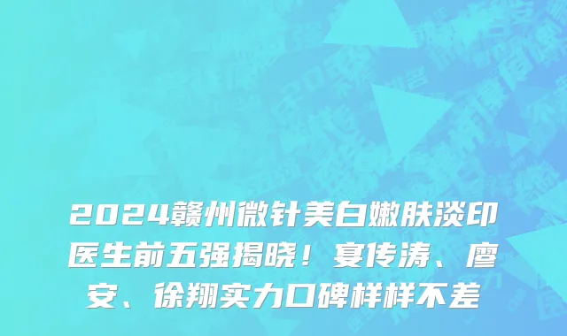 2024赣州微针美白嫩肤淡印医生前五强揭晓!宴传涛、廖安、徐翔实力口碑样样不差