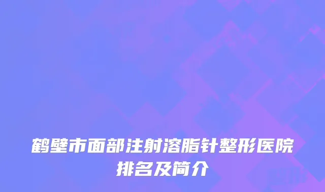鹤壁市面部注射溶脂针整形医院排名及简介