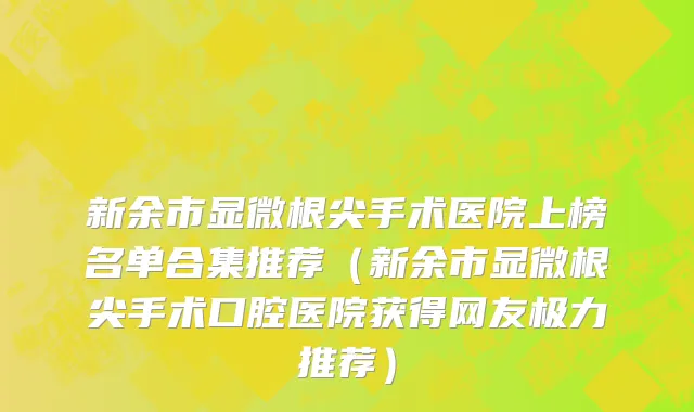 新余市显微根尖手术医院上榜名单合集推荐（新余市显微根尖手术口腔医院获得网友极力推荐）