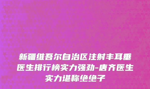 新疆维吾尔自治区注射丰耳垂医生排行榜实力强劲-唐齐医生实力堪称绝绝子