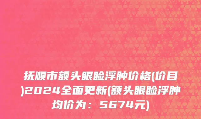 抚顺市额头眼睑浮肿价格(价目)2024全面更新(额头眼睑浮肿均价为：5674元)