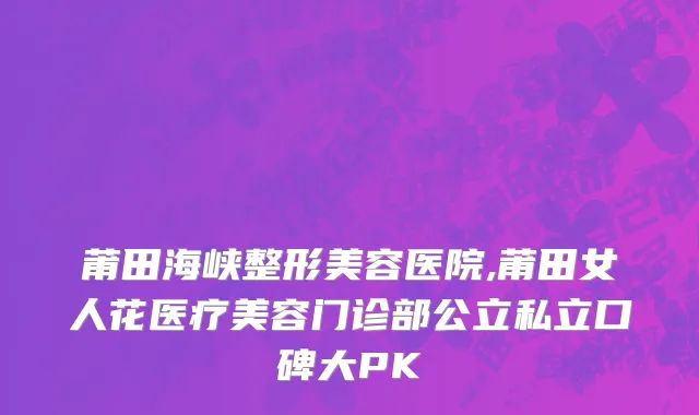 莆田海峡整形美容医院,莆田女人花医疗美容门诊部公立私立口碑大PK