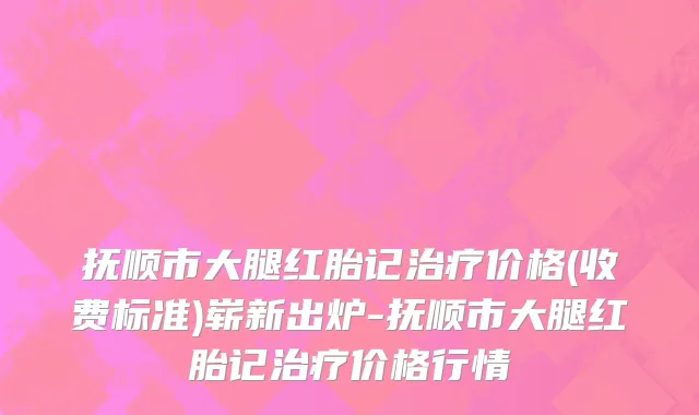 抚顺市大腿红胎记治疗价格(收费标准)崭新出炉-抚顺市大腿红胎记治疗价格行情
