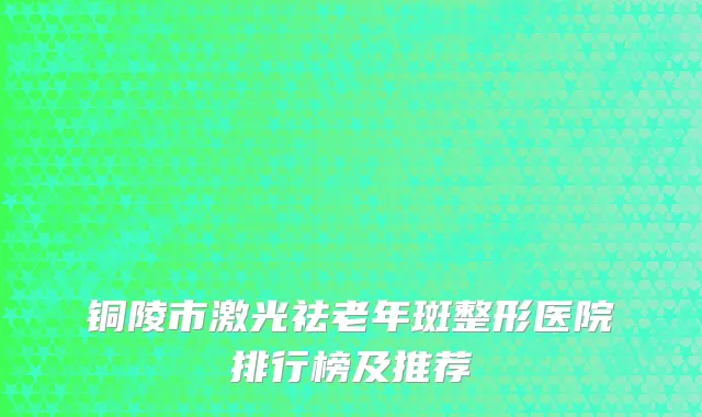 铜陵市激光祛老年斑整形医院排行榜及推荐