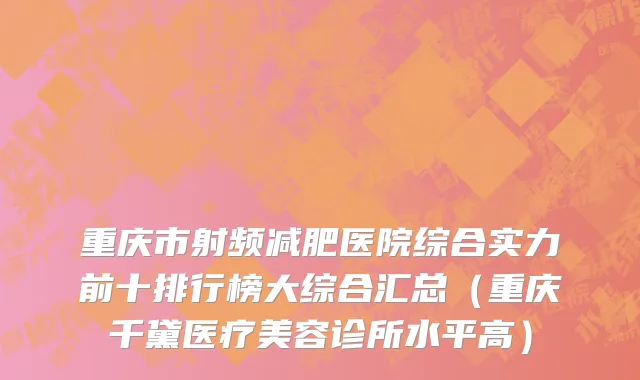 重庆市射频减肥医院综合实力前十排行榜大综合汇总（重庆千黛医疗美容诊所水平高）