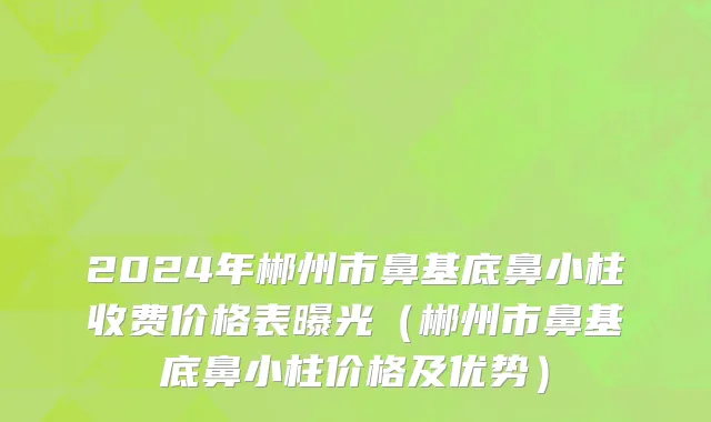 2024年郴州市鼻基底鼻小柱收费价格表曝光（郴州市鼻基底鼻小柱价格及优势）