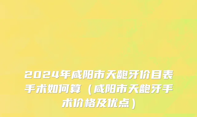 2024年咸阳市天龅牙价目表手术如何算（咸阳市天龅牙手术价格及优点）