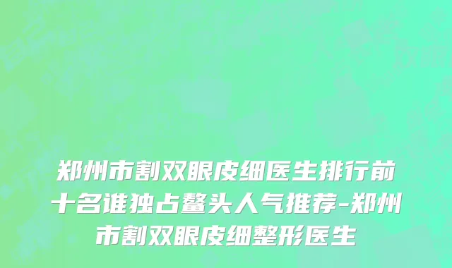 郑州市割双眼皮细医生排行前十名谁独占鳌头人气推荐-郑州市割双眼皮细整形医生