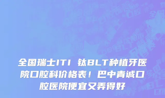 全国瑞士ITI 钛BLT种植牙医院口腔科价格表!巴中青诚口腔医院便宜又弄得好