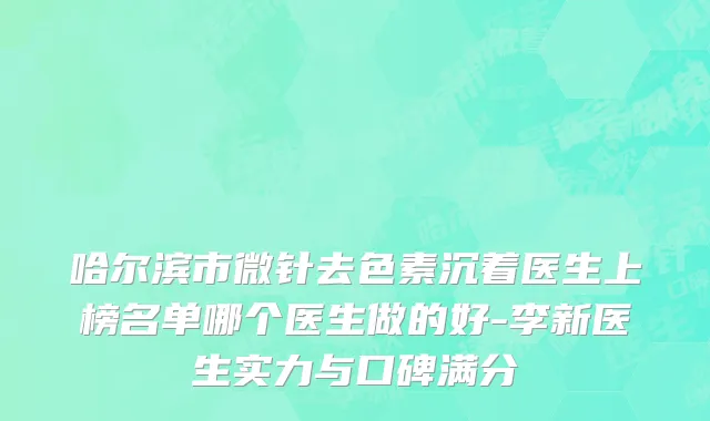 哈尔滨市微针去色素沉着医生上榜名单哪个医生做的好-李新医生实力与口碑满分