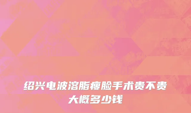 绍兴电波溶脂瘦脸手术贵不贵大概多少钱