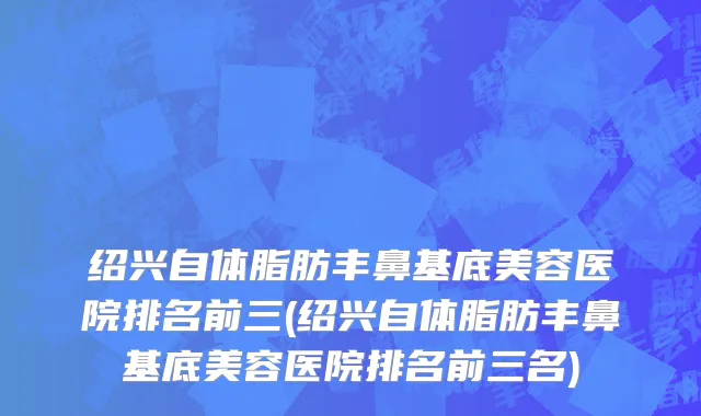 绍兴自体脂肪丰鼻基底美容医院排名前三(绍兴自体脂肪丰鼻基底美容医院排名前三名)