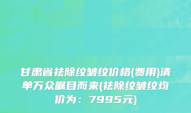 甘肃省祛除纹皱纹价格(费用)清单万众瞩目而来(祛除纹皱纹均价为：7995元)
